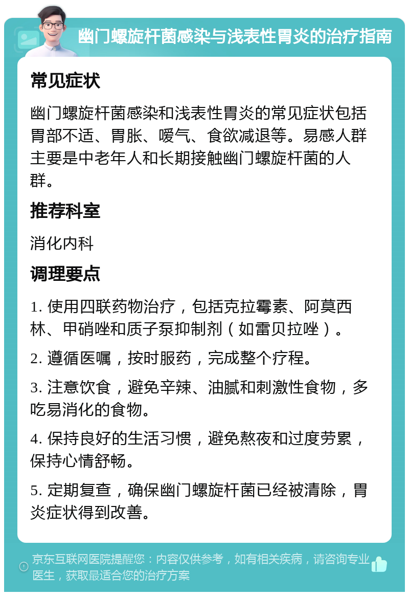 幽门螺旋杆菌感染与浅表性胃炎的治疗指南 常见症状 幽门螺旋杆菌感染和浅表性胃炎的常见症状包括胃部不适、胃胀、嗳气、食欲减退等。易感人群主要是中老年人和长期接触幽门螺旋杆菌的人群。 推荐科室 消化内科 调理要点 1. 使用四联药物治疗，包括克拉霉素、阿莫西林、甲硝唑和质子泵抑制剂（如雷贝拉唑）。 2. 遵循医嘱，按时服药，完成整个疗程。 3. 注意饮食，避免辛辣、油腻和刺激性食物，多吃易消化的食物。 4. 保持良好的生活习惯，避免熬夜和过度劳累，保持心情舒畅。 5. 定期复查，确保幽门螺旋杆菌已经被清除，胃炎症状得到改善。