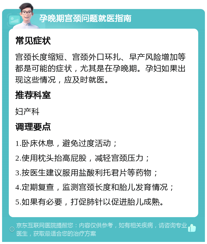 孕晚期宫颈问题就医指南 常见症状 宫颈长度缩短、宫颈外口环扎、早产风险增加等都是可能的症状，尤其是在孕晚期。孕妇如果出现这些情况，应及时就医。 推荐科室 妇产科 调理要点 1.卧床休息，避免过度活动； 2.使用枕头抬高屁股，减轻宫颈压力； 3.按医生建议服用盐酸利托君片等药物； 4.定期复查，监测宫颈长度和胎儿发育情况； 5.如果有必要，打促肺针以促进胎儿成熟。