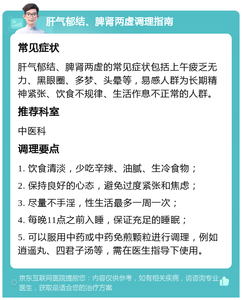 肝气郁结、脾肾两虚调理指南 常见症状 肝气郁结、脾肾两虚的常见症状包括上午疲乏无力、黑眼圈、多梦、头晕等，易感人群为长期精神紧张、饮食不规律、生活作息不正常的人群。 推荐科室 中医科 调理要点 1. 饮食清淡，少吃辛辣、油腻、生冷食物； 2. 保持良好的心态，避免过度紧张和焦虑； 3. 尽量不手淫，性生活最多一周一次； 4. 每晚11点之前入睡，保证充足的睡眠； 5. 可以服用中药或中药免煎颗粒进行调理，例如逍遥丸、四君子汤等，需在医生指导下使用。