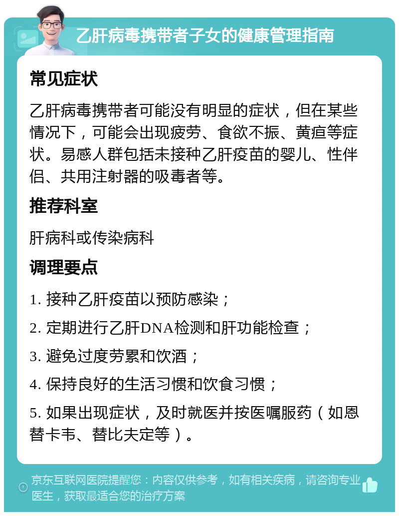 乙肝病毒携带者子女的健康管理指南 常见症状 乙肝病毒携带者可能没有明显的症状，但在某些情况下，可能会出现疲劳、食欲不振、黄疸等症状。易感人群包括未接种乙肝疫苗的婴儿、性伴侣、共用注射器的吸毒者等。 推荐科室 肝病科或传染病科 调理要点 1. 接种乙肝疫苗以预防感染； 2. 定期进行乙肝DNA检测和肝功能检查； 3. 避免过度劳累和饮酒； 4. 保持良好的生活习惯和饮食习惯； 5. 如果出现症状，及时就医并按医嘱服药（如恩替卡韦、替比夫定等）。