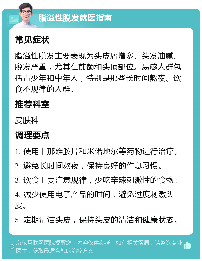 脂溢性脱发就医指南 常见症状 脂溢性脱发主要表现为头皮屑增多、头发油腻、脱发严重，尤其在前额和头顶部位。易感人群包括青少年和中年人，特别是那些长时间熬夜、饮食不规律的人群。 推荐科室 皮肤科 调理要点 1. 使用非那雄胺片和米诺地尔等药物进行治疗。 2. 避免长时间熬夜，保持良好的作息习惯。 3. 饮食上要注意规律，少吃辛辣刺激性的食物。 4. 减少使用电子产品的时间，避免过度刺激头皮。 5. 定期清洁头皮，保持头皮的清洁和健康状态。