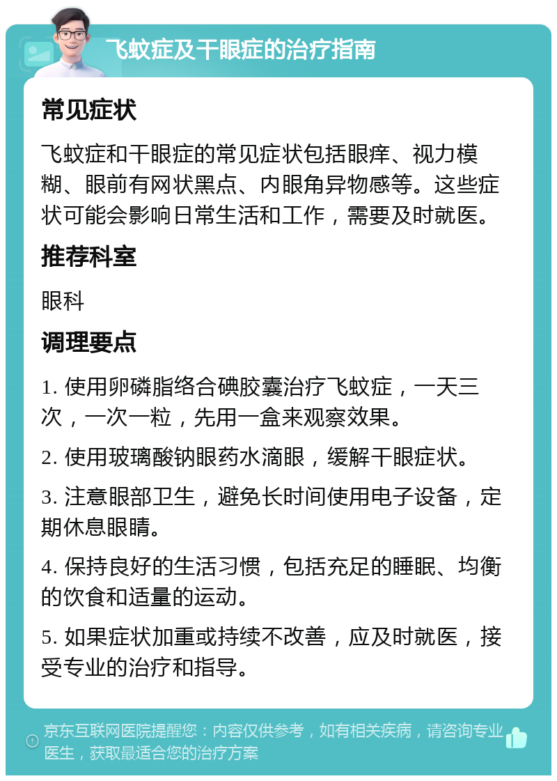 飞蚊症及干眼症的治疗指南 常见症状 飞蚊症和干眼症的常见症状包括眼痒、视力模糊、眼前有网状黑点、内眼角异物感等。这些症状可能会影响日常生活和工作，需要及时就医。 推荐科室 眼科 调理要点 1. 使用卵磷脂络合碘胶囊治疗飞蚊症，一天三次，一次一粒，先用一盒来观察效果。 2. 使用玻璃酸钠眼药水滴眼，缓解干眼症状。 3. 注意眼部卫生，避免长时间使用电子设备，定期休息眼睛。 4. 保持良好的生活习惯，包括充足的睡眠、均衡的饮食和适量的运动。 5. 如果症状加重或持续不改善，应及时就医，接受专业的治疗和指导。