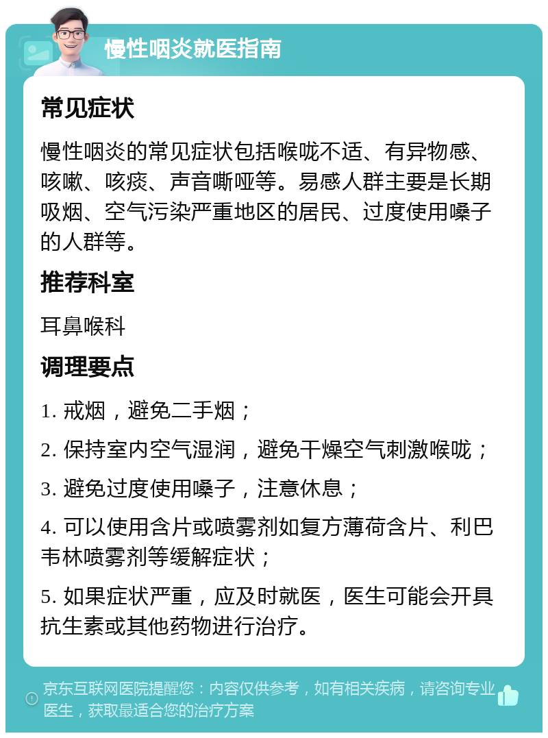 慢性咽炎就医指南 常见症状 慢性咽炎的常见症状包括喉咙不适、有异物感、咳嗽、咳痰、声音嘶哑等。易感人群主要是长期吸烟、空气污染严重地区的居民、过度使用嗓子的人群等。 推荐科室 耳鼻喉科 调理要点 1. 戒烟，避免二手烟； 2. 保持室内空气湿润，避免干燥空气刺激喉咙； 3. 避免过度使用嗓子，注意休息； 4. 可以使用含片或喷雾剂如复方薄荷含片、利巴韦林喷雾剂等缓解症状； 5. 如果症状严重，应及时就医，医生可能会开具抗生素或其他药物进行治疗。