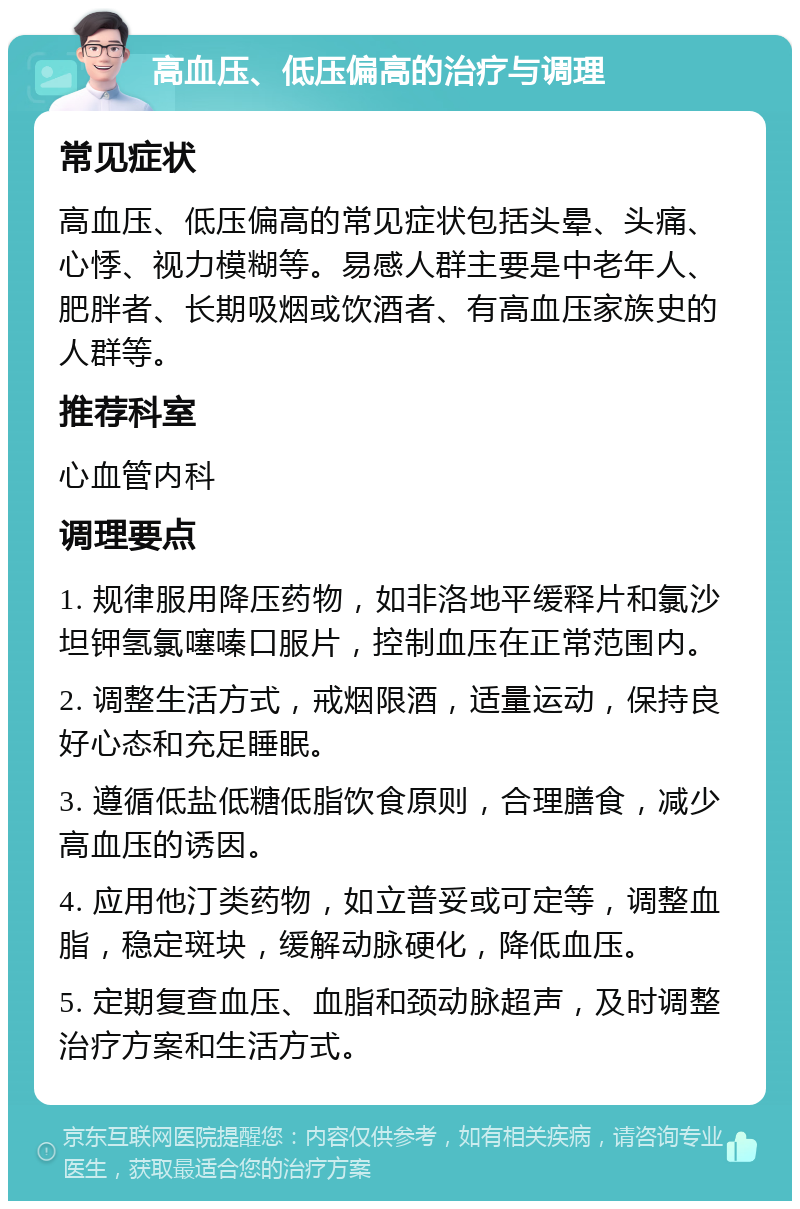 高血压、低压偏高的治疗与调理 常见症状 高血压、低压偏高的常见症状包括头晕、头痛、心悸、视力模糊等。易感人群主要是中老年人、肥胖者、长期吸烟或饮酒者、有高血压家族史的人群等。 推荐科室 心血管内科 调理要点 1. 规律服用降压药物，如非洛地平缓释片和氯沙坦钾氢氯噻嗪口服片，控制血压在正常范围内。 2. 调整生活方式，戒烟限酒，适量运动，保持良好心态和充足睡眠。 3. 遵循低盐低糖低脂饮食原则，合理膳食，减少高血压的诱因。 4. 应用他汀类药物，如立普妥或可定等，调整血脂，稳定斑块，缓解动脉硬化，降低血压。 5. 定期复查血压、血脂和颈动脉超声，及时调整治疗方案和生活方式。