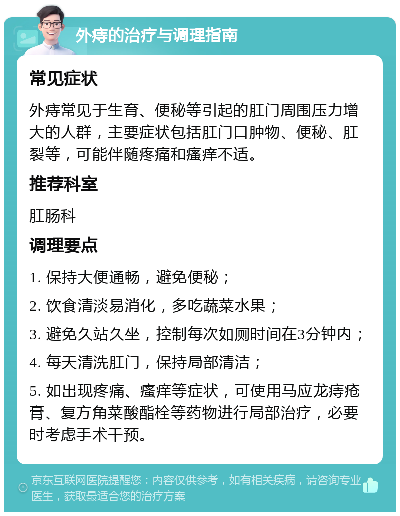 外痔的治疗与调理指南 常见症状 外痔常见于生育、便秘等引起的肛门周围压力增大的人群，主要症状包括肛门口肿物、便秘、肛裂等，可能伴随疼痛和瘙痒不适。 推荐科室 肛肠科 调理要点 1. 保持大便通畅，避免便秘； 2. 饮食清淡易消化，多吃蔬菜水果； 3. 避免久站久坐，控制每次如厕时间在3分钟内； 4. 每天清洗肛门，保持局部清洁； 5. 如出现疼痛、瘙痒等症状，可使用马应龙痔疮膏、复方角菜酸酯栓等药物进行局部治疗，必要时考虑手术干预。