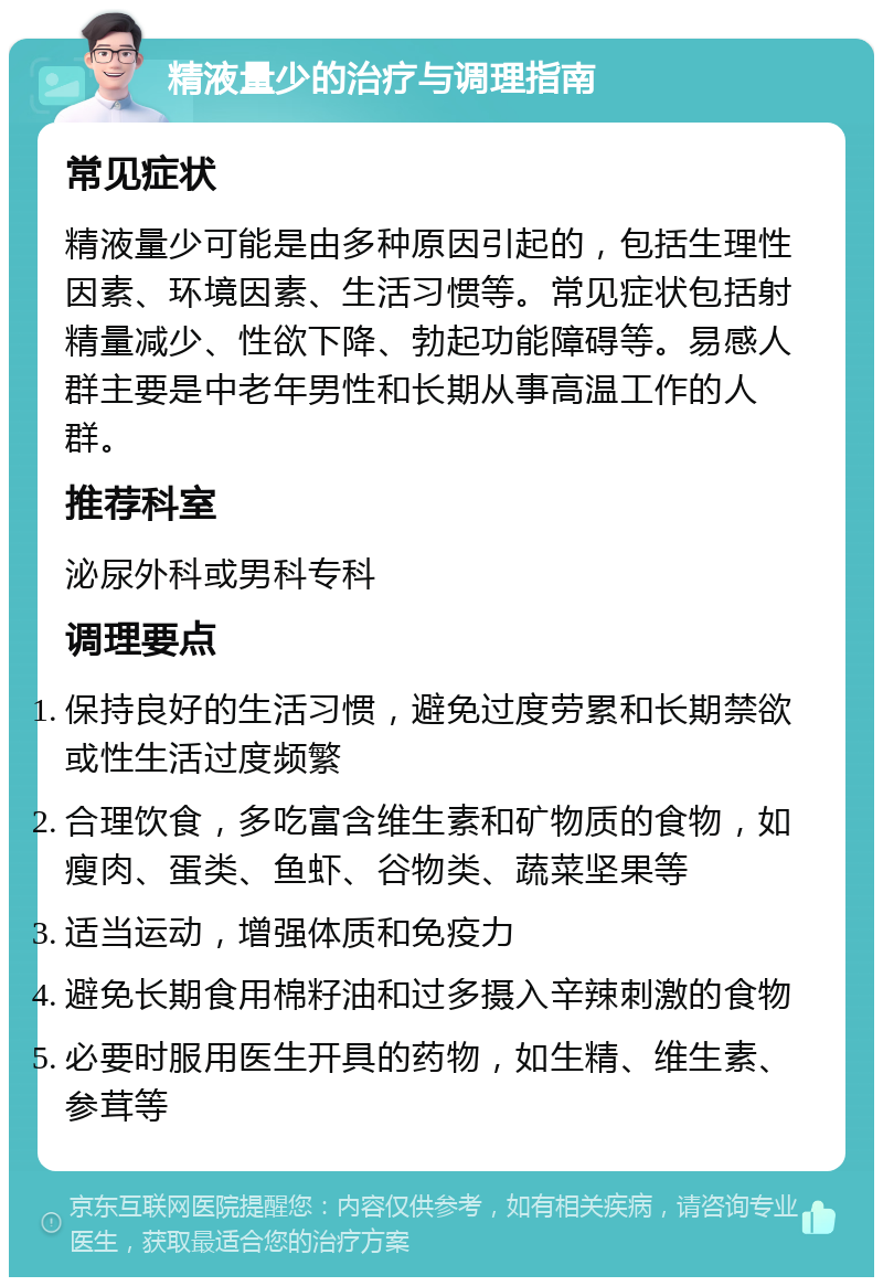 精液量少的治疗与调理指南 常见症状 精液量少可能是由多种原因引起的，包括生理性因素、环境因素、生活习惯等。常见症状包括射精量减少、性欲下降、勃起功能障碍等。易感人群主要是中老年男性和长期从事高温工作的人群。 推荐科室 泌尿外科或男科专科 调理要点 保持良好的生活习惯，避免过度劳累和长期禁欲或性生活过度频繁 合理饮食，多吃富含维生素和矿物质的食物，如瘦肉、蛋类、鱼虾、谷物类、蔬菜坚果等 适当运动，增强体质和免疫力 避免长期食用棉籽油和过多摄入辛辣刺激的食物 必要时服用医生开具的药物，如生精、维生素、参茸等