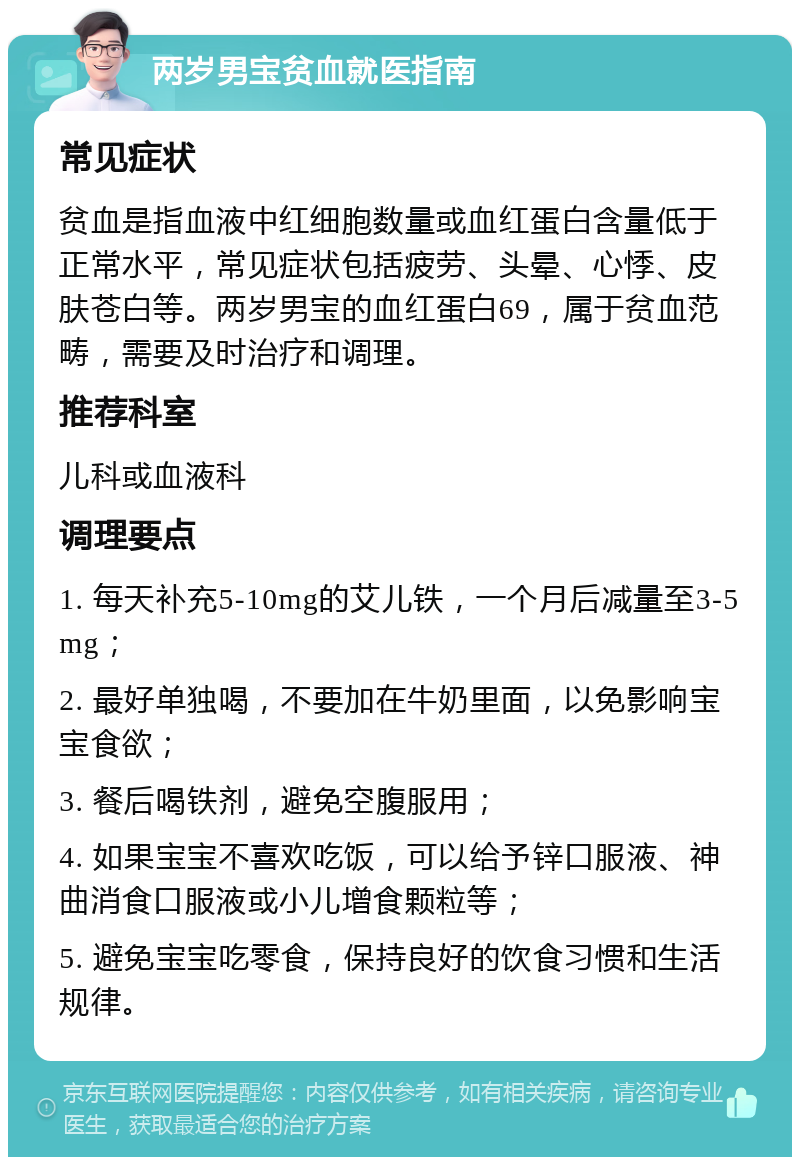 两岁男宝贫血就医指南 常见症状 贫血是指血液中红细胞数量或血红蛋白含量低于正常水平，常见症状包括疲劳、头晕、心悸、皮肤苍白等。两岁男宝的血红蛋白69，属于贫血范畴，需要及时治疗和调理。 推荐科室 儿科或血液科 调理要点 1. 每天补充5-10mg的艾儿铁，一个月后减量至3-5mg； 2. 最好单独喝，不要加在牛奶里面，以免影响宝宝食欲； 3. 餐后喝铁剂，避免空腹服用； 4. 如果宝宝不喜欢吃饭，可以给予锌口服液、神曲消食口服液或小儿增食颗粒等； 5. 避免宝宝吃零食，保持良好的饮食习惯和生活规律。