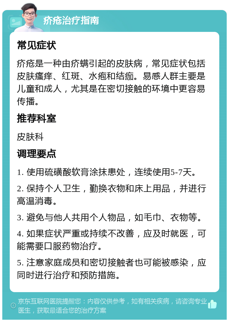 疥疮治疗指南 常见症状 疥疮是一种由疥螨引起的皮肤病，常见症状包括皮肤瘙痒、红斑、水疱和结痂。易感人群主要是儿童和成人，尤其是在密切接触的环境中更容易传播。 推荐科室 皮肤科 调理要点 1. 使用硫磺酸软膏涂抹患处，连续使用5-7天。 2. 保持个人卫生，勤换衣物和床上用品，并进行高温消毒。 3. 避免与他人共用个人物品，如毛巾、衣物等。 4. 如果症状严重或持续不改善，应及时就医，可能需要口服药物治疗。 5. 注意家庭成员和密切接触者也可能被感染，应同时进行治疗和预防措施。