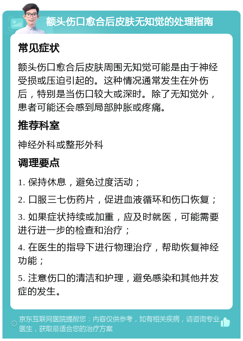 额头伤口愈合后皮肤无知觉的处理指南 常见症状 额头伤口愈合后皮肤周围无知觉可能是由于神经受损或压迫引起的。这种情况通常发生在外伤后，特别是当伤口较大或深时。除了无知觉外，患者可能还会感到局部肿胀或疼痛。 推荐科室 神经外科或整形外科 调理要点 1. 保持休息，避免过度活动； 2. 口服三七伤药片，促进血液循环和伤口恢复； 3. 如果症状持续或加重，应及时就医，可能需要进行进一步的检查和治疗； 4. 在医生的指导下进行物理治疗，帮助恢复神经功能； 5. 注意伤口的清洁和护理，避免感染和其他并发症的发生。