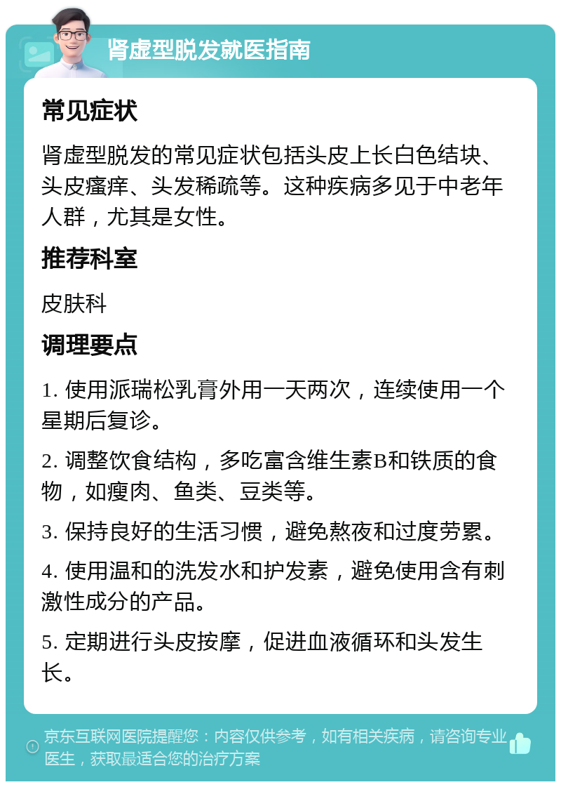 肾虚型脱发就医指南 常见症状 肾虚型脱发的常见症状包括头皮上长白色结块、头皮瘙痒、头发稀疏等。这种疾病多见于中老年人群，尤其是女性。 推荐科室 皮肤科 调理要点 1. 使用派瑞松乳膏外用一天两次，连续使用一个星期后复诊。 2. 调整饮食结构，多吃富含维生素B和铁质的食物，如瘦肉、鱼类、豆类等。 3. 保持良好的生活习惯，避免熬夜和过度劳累。 4. 使用温和的洗发水和护发素，避免使用含有刺激性成分的产品。 5. 定期进行头皮按摩，促进血液循环和头发生长。