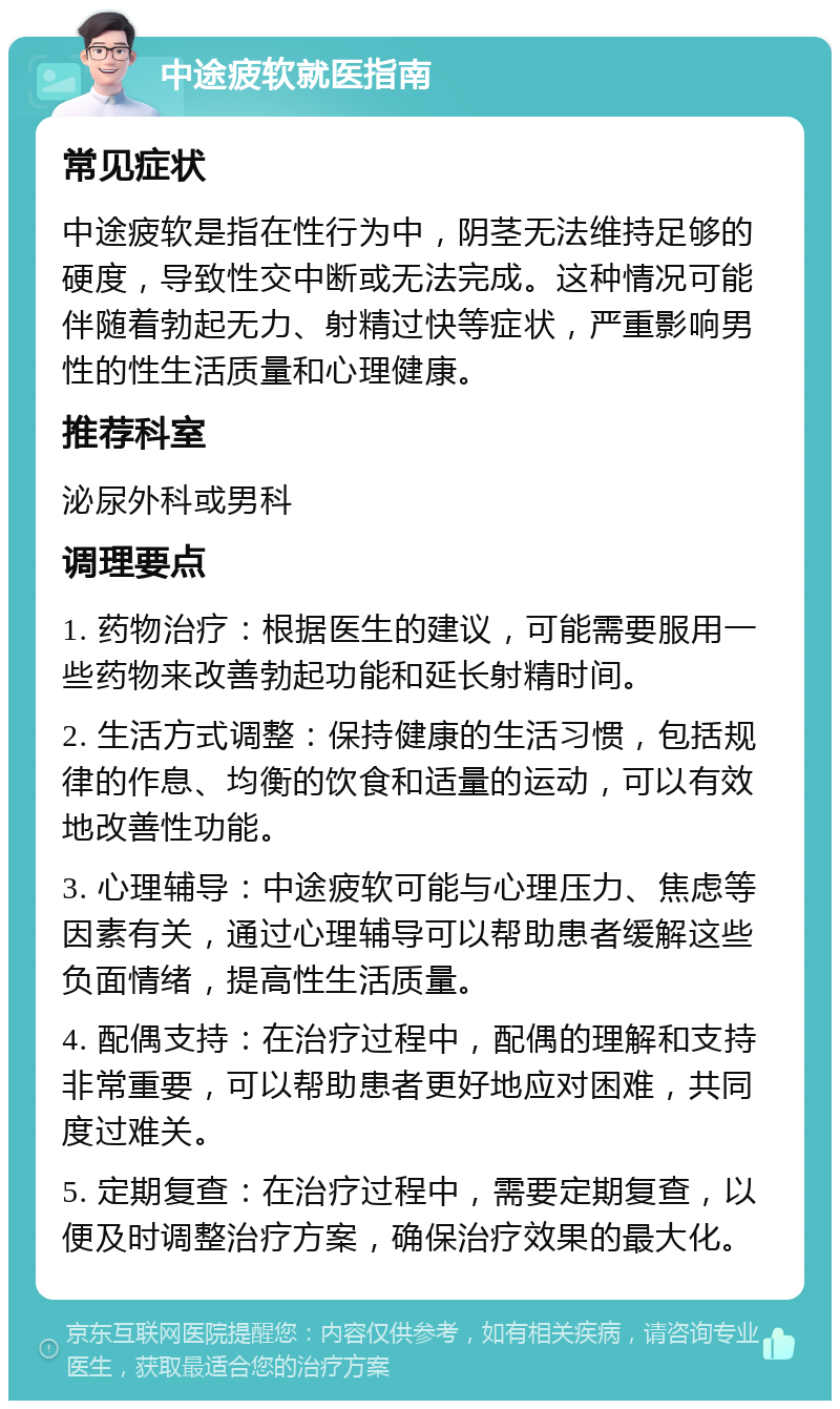 中途疲软就医指南 常见症状 中途疲软是指在性行为中，阴茎无法维持足够的硬度，导致性交中断或无法完成。这种情况可能伴随着勃起无力、射精过快等症状，严重影响男性的性生活质量和心理健康。 推荐科室 泌尿外科或男科 调理要点 1. 药物治疗：根据医生的建议，可能需要服用一些药物来改善勃起功能和延长射精时间。 2. 生活方式调整：保持健康的生活习惯，包括规律的作息、均衡的饮食和适量的运动，可以有效地改善性功能。 3. 心理辅导：中途疲软可能与心理压力、焦虑等因素有关，通过心理辅导可以帮助患者缓解这些负面情绪，提高性生活质量。 4. 配偶支持：在治疗过程中，配偶的理解和支持非常重要，可以帮助患者更好地应对困难，共同度过难关。 5. 定期复查：在治疗过程中，需要定期复查，以便及时调整治疗方案，确保治疗效果的最大化。