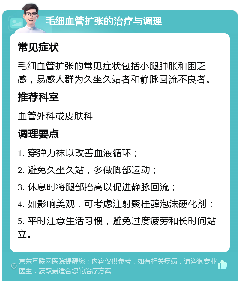 毛细血管扩张的治疗与调理 常见症状 毛细血管扩张的常见症状包括小腿肿胀和困乏感，易感人群为久坐久站者和静脉回流不良者。 推荐科室 血管外科或皮肤科 调理要点 1. 穿弹力袜以改善血液循环； 2. 避免久坐久站，多做脚部运动； 3. 休息时将腿部抬高以促进静脉回流； 4. 如影响美观，可考虑注射聚桂醇泡沫硬化剂； 5. 平时注意生活习惯，避免过度疲劳和长时间站立。