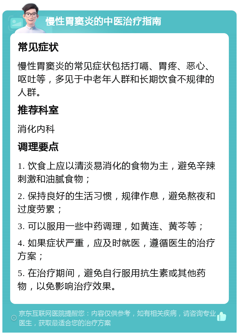 慢性胃窦炎的中医治疗指南 常见症状 慢性胃窦炎的常见症状包括打嗝、胃疼、恶心、呕吐等，多见于中老年人群和长期饮食不规律的人群。 推荐科室 消化内科 调理要点 1. 饮食上应以清淡易消化的食物为主，避免辛辣刺激和油腻食物； 2. 保持良好的生活习惯，规律作息，避免熬夜和过度劳累； 3. 可以服用一些中药调理，如黄连、黄芩等； 4. 如果症状严重，应及时就医，遵循医生的治疗方案； 5. 在治疗期间，避免自行服用抗生素或其他药物，以免影响治疗效果。