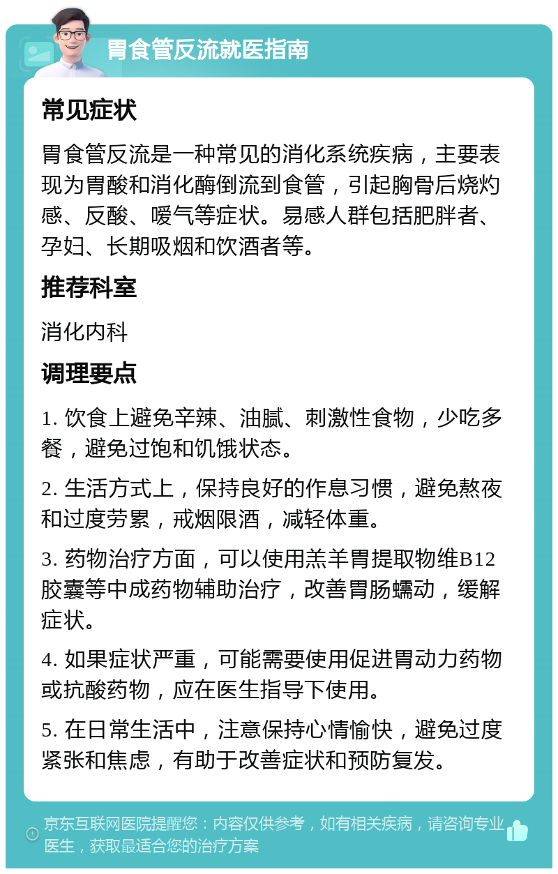 胃食管反流就医指南 常见症状 胃食管反流是一种常见的消化系统疾病，主要表现为胃酸和消化酶倒流到食管，引起胸骨后烧灼感、反酸、嗳气等症状。易感人群包括肥胖者、孕妇、长期吸烟和饮酒者等。 推荐科室 消化内科 调理要点 1. 饮食上避免辛辣、油腻、刺激性食物，少吃多餐，避免过饱和饥饿状态。 2. 生活方式上，保持良好的作息习惯，避免熬夜和过度劳累，戒烟限酒，减轻体重。 3. 药物治疗方面，可以使用羔羊胃提取物维B12胶囊等中成药物辅助治疗，改善胃肠蠕动，缓解症状。 4. 如果症状严重，可能需要使用促进胃动力药物或抗酸药物，应在医生指导下使用。 5. 在日常生活中，注意保持心情愉快，避免过度紧张和焦虑，有助于改善症状和预防复发。