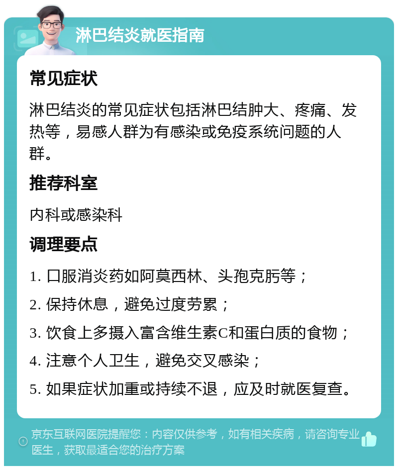 淋巴结炎就医指南 常见症状 淋巴结炎的常见症状包括淋巴结肿大、疼痛、发热等，易感人群为有感染或免疫系统问题的人群。 推荐科室 内科或感染科 调理要点 1. 口服消炎药如阿莫西林、头孢克肟等； 2. 保持休息，避免过度劳累； 3. 饮食上多摄入富含维生素C和蛋白质的食物； 4. 注意个人卫生，避免交叉感染； 5. 如果症状加重或持续不退，应及时就医复查。