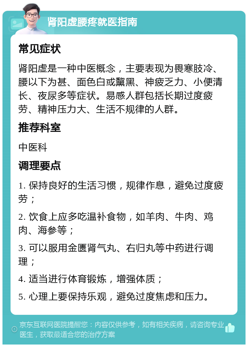 肾阳虚腰疼就医指南 常见症状 肾阳虚是一种中医概念，主要表现为畏寒肢冷、腰以下为甚、面色白或黧黑、神疲乏力、小便清长、夜尿多等症状。易感人群包括长期过度疲劳、精神压力大、生活不规律的人群。 推荐科室 中医科 调理要点 1. 保持良好的生活习惯，规律作息，避免过度疲劳； 2. 饮食上应多吃温补食物，如羊肉、牛肉、鸡肉、海参等； 3. 可以服用金匮肾气丸、右归丸等中药进行调理； 4. 适当进行体育锻炼，增强体质； 5. 心理上要保持乐观，避免过度焦虑和压力。