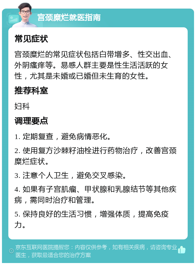 宫颈糜烂就医指南 常见症状 宫颈糜烂的常见症状包括白带增多、性交出血、外阴瘙痒等。易感人群主要是性生活活跃的女性，尤其是未婚或已婚但未生育的女性。 推荐科室 妇科 调理要点 1. 定期复查，避免病情恶化。 2. 使用复方沙棘籽油栓进行药物治疗，改善宫颈糜烂症状。 3. 注意个人卫生，避免交叉感染。 4. 如果有子宫肌瘤、甲状腺和乳腺结节等其他疾病，需同时治疗和管理。 5. 保持良好的生活习惯，增强体质，提高免疫力。