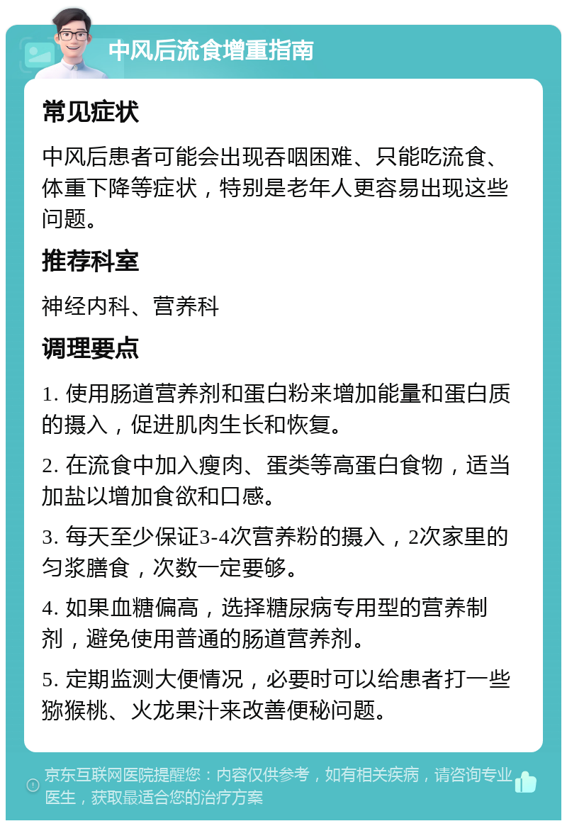 中风后流食增重指南 常见症状 中风后患者可能会出现吞咽困难、只能吃流食、体重下降等症状，特别是老年人更容易出现这些问题。 推荐科室 神经内科、营养科 调理要点 1. 使用肠道营养剂和蛋白粉来增加能量和蛋白质的摄入，促进肌肉生长和恢复。 2. 在流食中加入瘦肉、蛋类等高蛋白食物，适当加盐以增加食欲和口感。 3. 每天至少保证3-4次营养粉的摄入，2次家里的匀浆膳食，次数一定要够。 4. 如果血糖偏高，选择糖尿病专用型的营养制剂，避免使用普通的肠道营养剂。 5. 定期监测大便情况，必要时可以给患者打一些猕猴桃、火龙果汁来改善便秘问题。