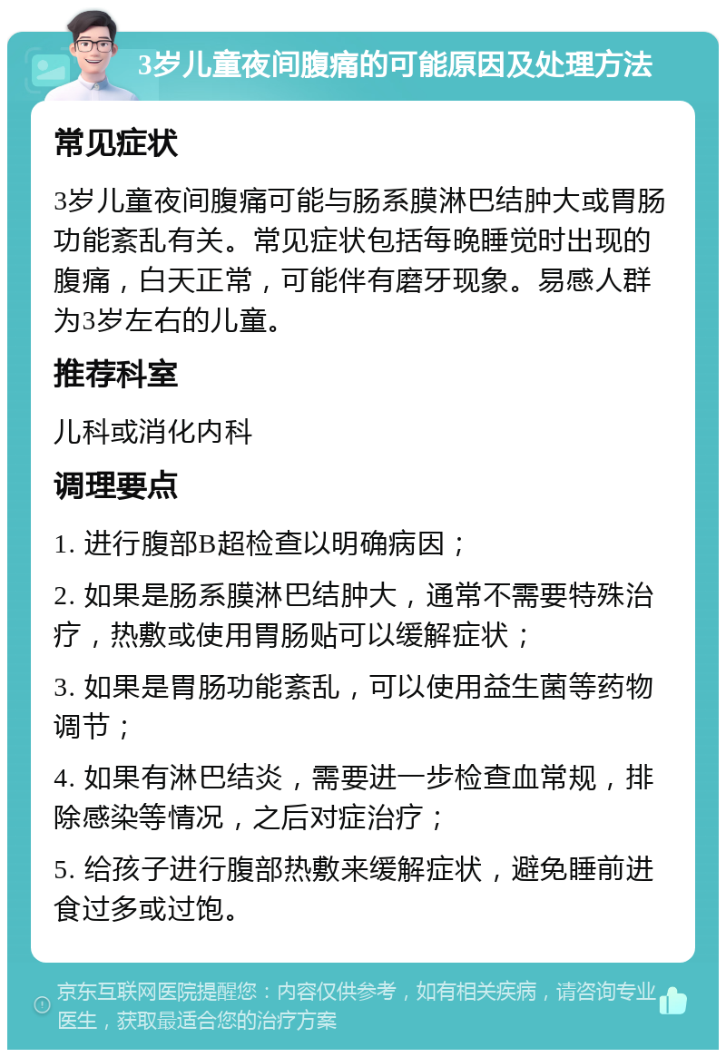 3岁儿童夜间腹痛的可能原因及处理方法 常见症状 3岁儿童夜间腹痛可能与肠系膜淋巴结肿大或胃肠功能紊乱有关。常见症状包括每晚睡觉时出现的腹痛，白天正常，可能伴有磨牙现象。易感人群为3岁左右的儿童。 推荐科室 儿科或消化内科 调理要点 1. 进行腹部B超检查以明确病因； 2. 如果是肠系膜淋巴结肿大，通常不需要特殊治疗，热敷或使用胃肠贴可以缓解症状； 3. 如果是胃肠功能紊乱，可以使用益生菌等药物调节； 4. 如果有淋巴结炎，需要进一步检查血常规，排除感染等情况，之后对症治疗； 5. 给孩子进行腹部热敷来缓解症状，避免睡前进食过多或过饱。