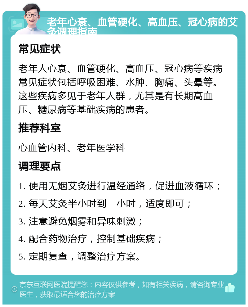 老年心衰、血管硬化、高血压、冠心病的艾灸调理指南 常见症状 老年人心衰、血管硬化、高血压、冠心病等疾病常见症状包括呼吸困难、水肿、胸痛、头晕等。这些疾病多见于老年人群，尤其是有长期高血压、糖尿病等基础疾病的患者。 推荐科室 心血管内科、老年医学科 调理要点 1. 使用无烟艾灸进行温经通络，促进血液循环； 2. 每天艾灸半小时到一小时，适度即可； 3. 注意避免烟雾和异味刺激； 4. 配合药物治疗，控制基础疾病； 5. 定期复查，调整治疗方案。