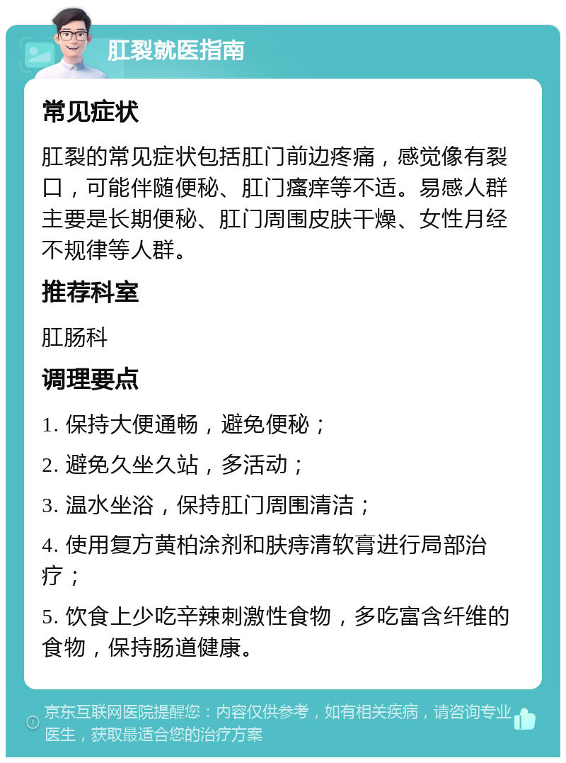 肛裂就医指南 常见症状 肛裂的常见症状包括肛门前边疼痛，感觉像有裂口，可能伴随便秘、肛门瘙痒等不适。易感人群主要是长期便秘、肛门周围皮肤干燥、女性月经不规律等人群。 推荐科室 肛肠科 调理要点 1. 保持大便通畅，避免便秘； 2. 避免久坐久站，多活动； 3. 温水坐浴，保持肛门周围清洁； 4. 使用复方黄柏涂剂和肤痔清软膏进行局部治疗； 5. 饮食上少吃辛辣刺激性食物，多吃富含纤维的食物，保持肠道健康。