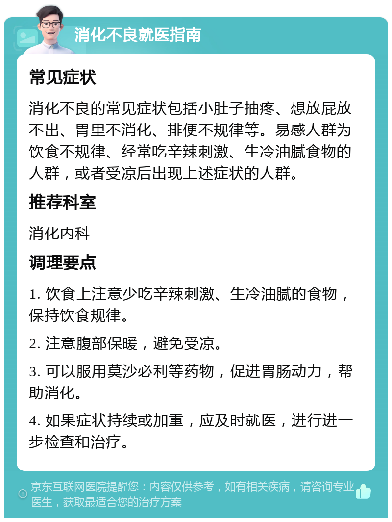 消化不良就医指南 常见症状 消化不良的常见症状包括小肚子抽疼、想放屁放不出、胃里不消化、排便不规律等。易感人群为饮食不规律、经常吃辛辣刺激、生冷油腻食物的人群，或者受凉后出现上述症状的人群。 推荐科室 消化内科 调理要点 1. 饮食上注意少吃辛辣刺激、生冷油腻的食物，保持饮食规律。 2. 注意腹部保暖，避免受凉。 3. 可以服用莫沙必利等药物，促进胃肠动力，帮助消化。 4. 如果症状持续或加重，应及时就医，进行进一步检查和治疗。