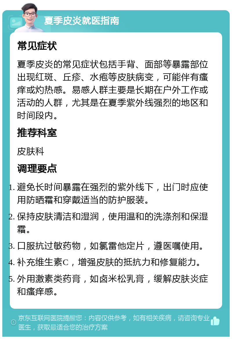 夏季皮炎就医指南 常见症状 夏季皮炎的常见症状包括手背、面部等暴露部位出现红斑、丘疹、水疱等皮肤病变，可能伴有瘙痒或灼热感。易感人群主要是长期在户外工作或活动的人群，尤其是在夏季紫外线强烈的地区和时间段内。 推荐科室 皮肤科 调理要点 避免长时间暴露在强烈的紫外线下，出门时应使用防晒霜和穿戴适当的防护服装。 保持皮肤清洁和湿润，使用温和的洗涤剂和保湿霜。 口服抗过敏药物，如氯雷他定片，遵医嘱使用。 补充维生素C，增强皮肤的抵抗力和修复能力。 外用激素类药膏，如卤米松乳膏，缓解皮肤炎症和瘙痒感。