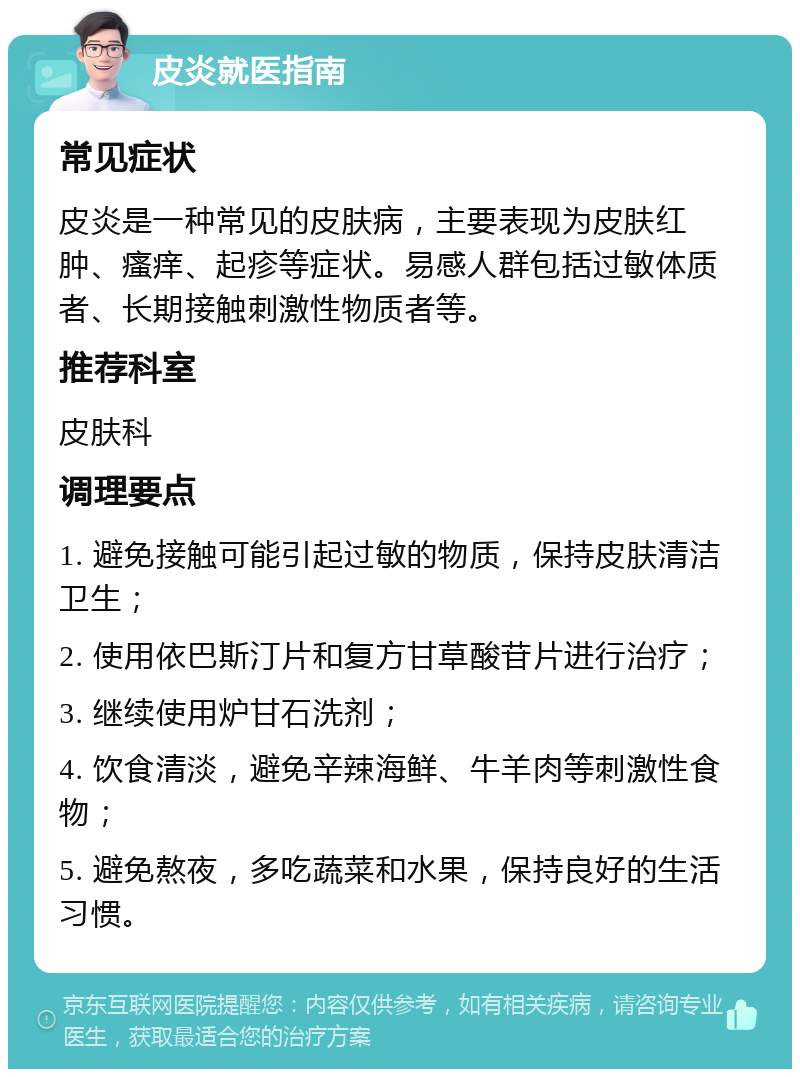 皮炎就医指南 常见症状 皮炎是一种常见的皮肤病，主要表现为皮肤红肿、瘙痒、起疹等症状。易感人群包括过敏体质者、长期接触刺激性物质者等。 推荐科室 皮肤科 调理要点 1. 避免接触可能引起过敏的物质，保持皮肤清洁卫生； 2. 使用依巴斯汀片和复方甘草酸苷片进行治疗； 3. 继续使用炉甘石洗剂； 4. 饮食清淡，避免辛辣海鲜、牛羊肉等刺激性食物； 5. 避免熬夜，多吃蔬菜和水果，保持良好的生活习惯。