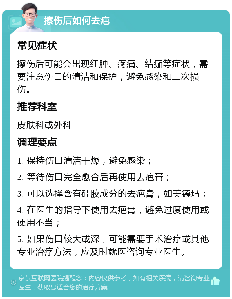 擦伤后如何去疤 常见症状 擦伤后可能会出现红肿、疼痛、结痂等症状，需要注意伤口的清洁和保护，避免感染和二次损伤。 推荐科室 皮肤科或外科 调理要点 1. 保持伤口清洁干燥，避免感染； 2. 等待伤口完全愈合后再使用去疤膏； 3. 可以选择含有硅胶成分的去疤膏，如美德玛； 4. 在医生的指导下使用去疤膏，避免过度使用或使用不当； 5. 如果伤口较大或深，可能需要手术治疗或其他专业治疗方法，应及时就医咨询专业医生。