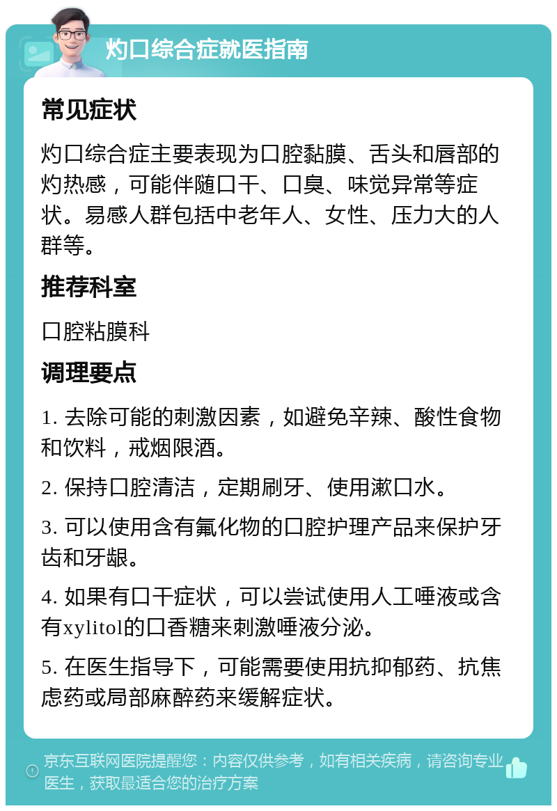 灼口综合症就医指南 常见症状 灼口综合症主要表现为口腔黏膜、舌头和唇部的灼热感，可能伴随口干、口臭、味觉异常等症状。易感人群包括中老年人、女性、压力大的人群等。 推荐科室 口腔粘膜科 调理要点 1. 去除可能的刺激因素，如避免辛辣、酸性食物和饮料，戒烟限酒。 2. 保持口腔清洁，定期刷牙、使用漱口水。 3. 可以使用含有氟化物的口腔护理产品来保护牙齿和牙龈。 4. 如果有口干症状，可以尝试使用人工唾液或含有xylitol的口香糖来刺激唾液分泌。 5. 在医生指导下，可能需要使用抗抑郁药、抗焦虑药或局部麻醉药来缓解症状。