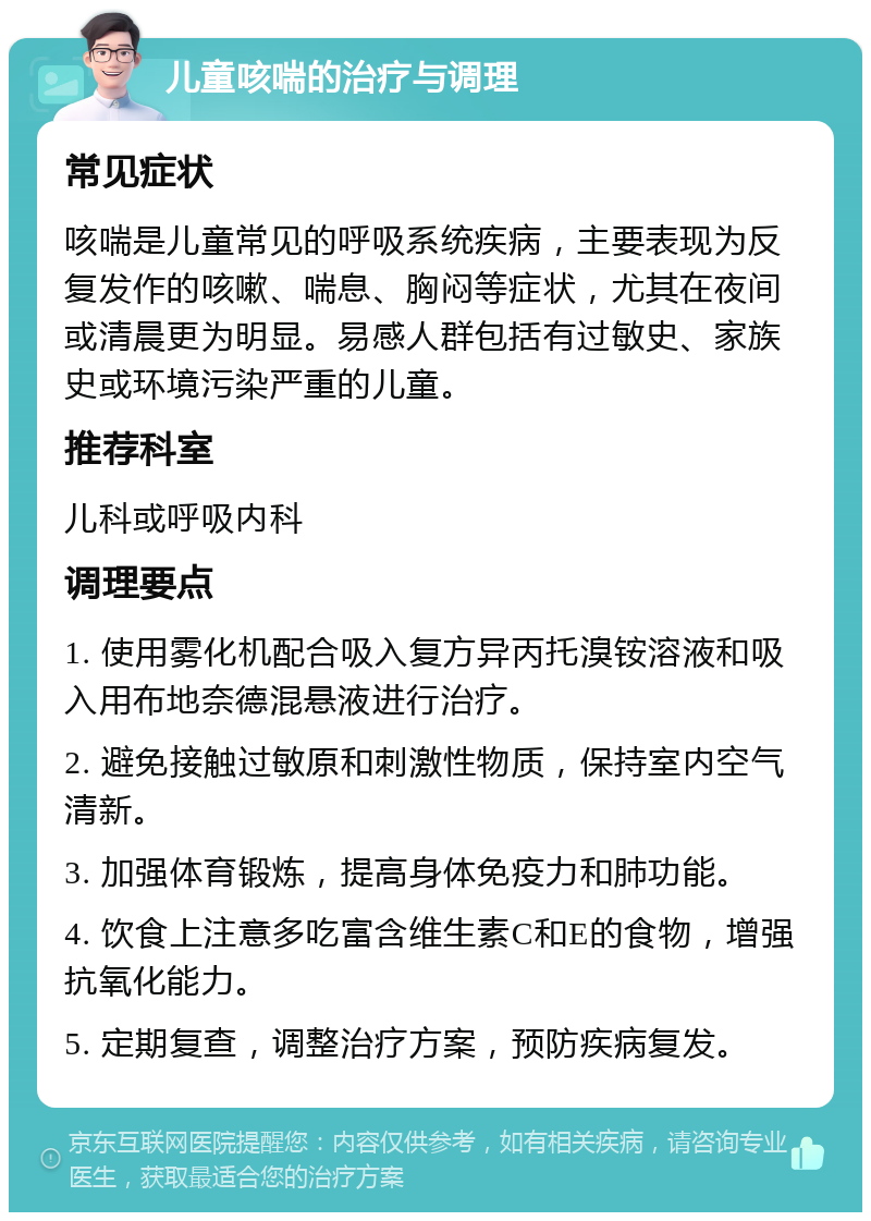 儿童咳喘的治疗与调理 常见症状 咳喘是儿童常见的呼吸系统疾病，主要表现为反复发作的咳嗽、喘息、胸闷等症状，尤其在夜间或清晨更为明显。易感人群包括有过敏史、家族史或环境污染严重的儿童。 推荐科室 儿科或呼吸内科 调理要点 1. 使用雾化机配合吸入复方异丙托溴铵溶液和吸入用布地奈德混悬液进行治疗。 2. 避免接触过敏原和刺激性物质，保持室内空气清新。 3. 加强体育锻炼，提高身体免疫力和肺功能。 4. 饮食上注意多吃富含维生素C和E的食物，增强抗氧化能力。 5. 定期复查，调整治疗方案，预防疾病复发。