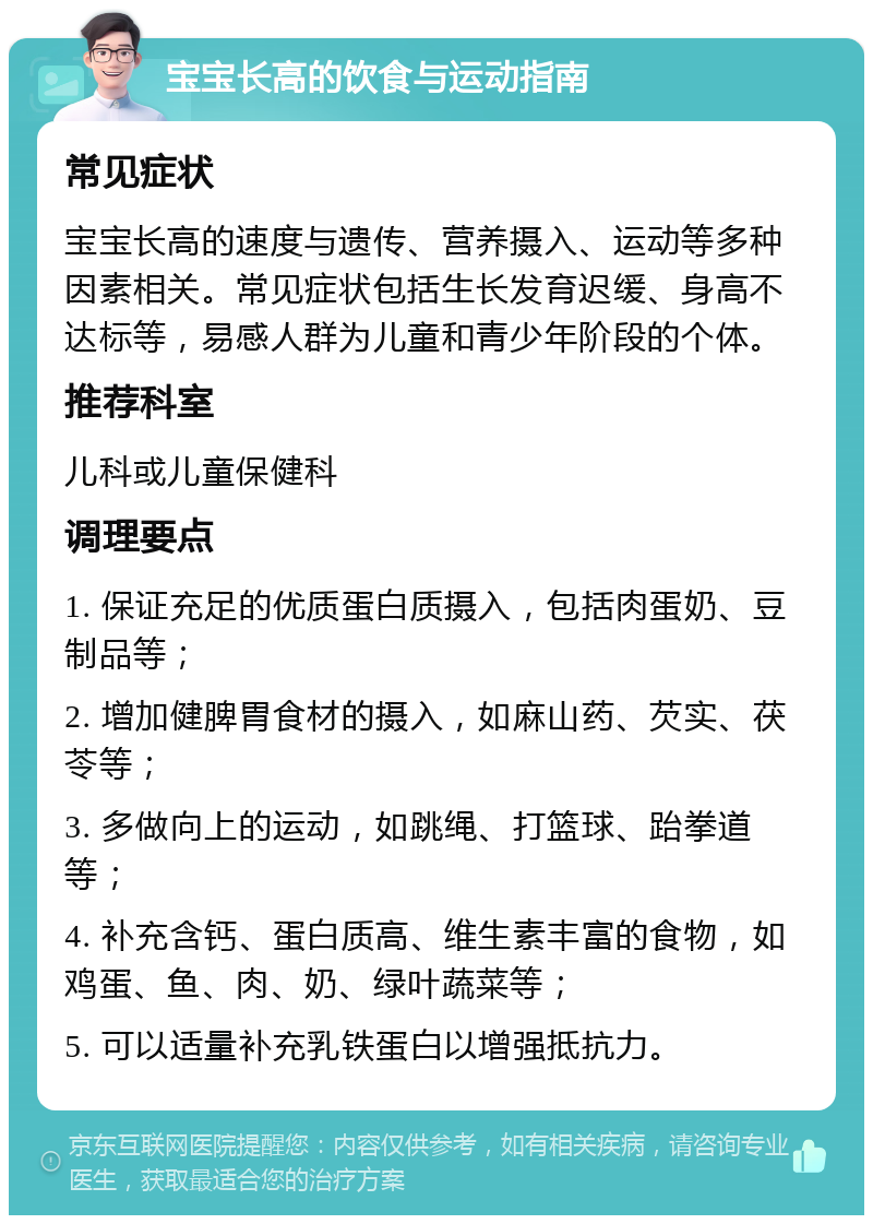 宝宝长高的饮食与运动指南 常见症状 宝宝长高的速度与遗传、营养摄入、运动等多种因素相关。常见症状包括生长发育迟缓、身高不达标等，易感人群为儿童和青少年阶段的个体。 推荐科室 儿科或儿童保健科 调理要点 1. 保证充足的优质蛋白质摄入，包括肉蛋奶、豆制品等； 2. 增加健脾胃食材的摄入，如麻山药、芡实、茯苓等； 3. 多做向上的运动，如跳绳、打篮球、跆拳道等； 4. 补充含钙、蛋白质高、维生素丰富的食物，如鸡蛋、鱼、肉、奶、绿叶蔬菜等； 5. 可以适量补充乳铁蛋白以增强抵抗力。