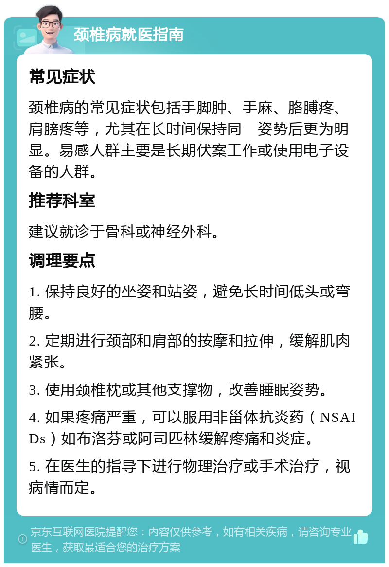 颈椎病就医指南 常见症状 颈椎病的常见症状包括手脚肿、手麻、胳膊疼、肩膀疼等，尤其在长时间保持同一姿势后更为明显。易感人群主要是长期伏案工作或使用电子设备的人群。 推荐科室 建议就诊于骨科或神经外科。 调理要点 1. 保持良好的坐姿和站姿，避免长时间低头或弯腰。 2. 定期进行颈部和肩部的按摩和拉伸，缓解肌肉紧张。 3. 使用颈椎枕或其他支撑物，改善睡眠姿势。 4. 如果疼痛严重，可以服用非甾体抗炎药（NSAIDs）如布洛芬或阿司匹林缓解疼痛和炎症。 5. 在医生的指导下进行物理治疗或手术治疗，视病情而定。