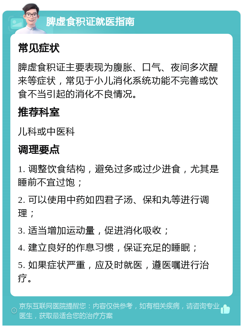 脾虚食积证就医指南 常见症状 脾虚食积证主要表现为腹胀、口气、夜间多次醒来等症状，常见于小儿消化系统功能不完善或饮食不当引起的消化不良情况。 推荐科室 儿科或中医科 调理要点 1. 调整饮食结构，避免过多或过少进食，尤其是睡前不宜过饱； 2. 可以使用中药如四君子汤、保和丸等进行调理； 3. 适当增加运动量，促进消化吸收； 4. 建立良好的作息习惯，保证充足的睡眠； 5. 如果症状严重，应及时就医，遵医嘱进行治疗。