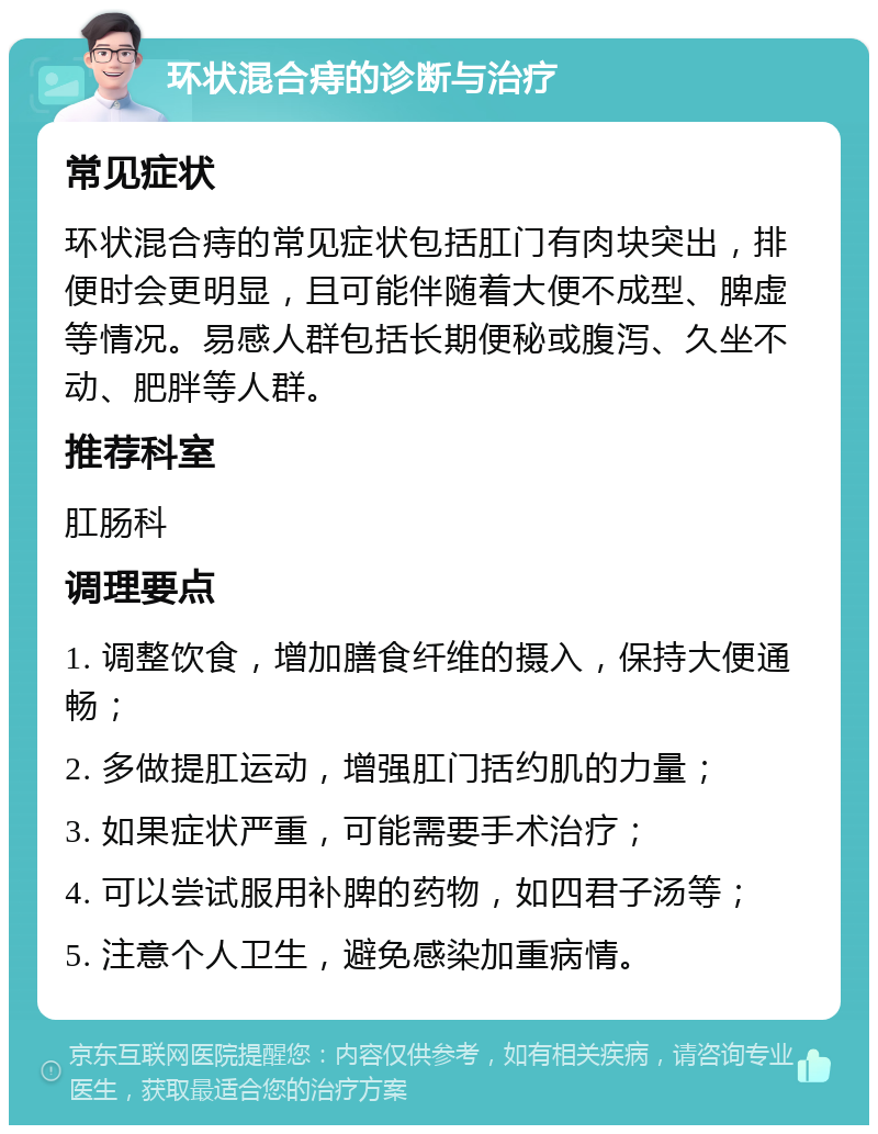 环状混合痔的诊断与治疗 常见症状 环状混合痔的常见症状包括肛门有肉块突出，排便时会更明显，且可能伴随着大便不成型、脾虚等情况。易感人群包括长期便秘或腹泻、久坐不动、肥胖等人群。 推荐科室 肛肠科 调理要点 1. 调整饮食，增加膳食纤维的摄入，保持大便通畅； 2. 多做提肛运动，增强肛门括约肌的力量； 3. 如果症状严重，可能需要手术治疗； 4. 可以尝试服用补脾的药物，如四君子汤等； 5. 注意个人卫生，避免感染加重病情。