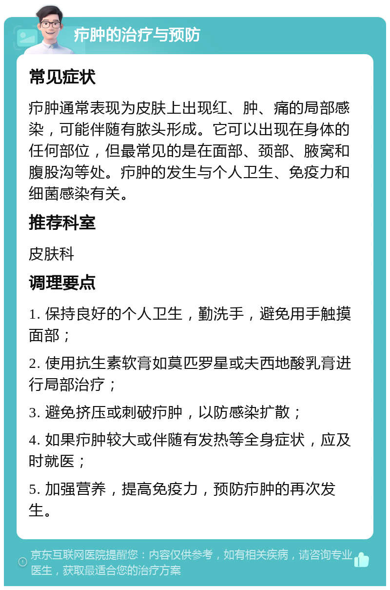 疖肿的治疗与预防 常见症状 疖肿通常表现为皮肤上出现红、肿、痛的局部感染，可能伴随有脓头形成。它可以出现在身体的任何部位，但最常见的是在面部、颈部、腋窝和腹股沟等处。疖肿的发生与个人卫生、免疫力和细菌感染有关。 推荐科室 皮肤科 调理要点 1. 保持良好的个人卫生，勤洗手，避免用手触摸面部； 2. 使用抗生素软膏如莫匹罗星或夫西地酸乳膏进行局部治疗； 3. 避免挤压或刺破疖肿，以防感染扩散； 4. 如果疖肿较大或伴随有发热等全身症状，应及时就医； 5. 加强营养，提高免疫力，预防疖肿的再次发生。