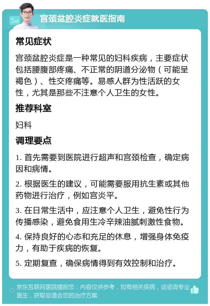 宫颈盆腔炎症就医指南 常见症状 宫颈盆腔炎症是一种常见的妇科疾病，主要症状包括腰腹部疼痛、不正常的阴道分泌物（可能呈褐色）、性交疼痛等。易感人群为性活跃的女性，尤其是那些不注意个人卫生的女性。 推荐科室 妇科 调理要点 1. 首先需要到医院进行超声和宫颈检查，确定病因和病情。 2. 根据医生的建议，可能需要服用抗生素或其他药物进行治疗，例如宫炎平。 3. 在日常生活中，应注意个人卫生，避免性行为传播感染，避免食用生冷辛辣油腻刺激性食物。 4. 保持良好的心态和充足的休息，增强身体免疫力，有助于疾病的恢复。 5. 定期复查，确保病情得到有效控制和治疗。