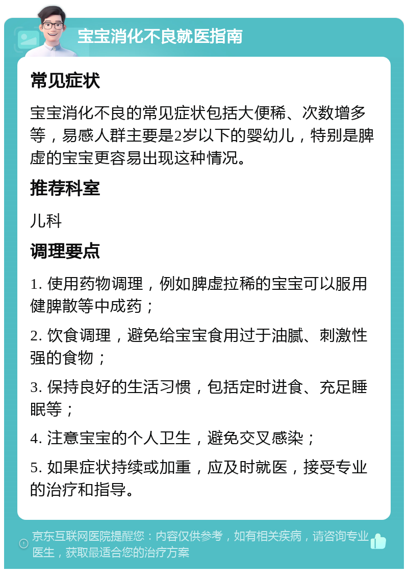 宝宝消化不良就医指南 常见症状 宝宝消化不良的常见症状包括大便稀、次数增多等，易感人群主要是2岁以下的婴幼儿，特别是脾虚的宝宝更容易出现这种情况。 推荐科室 儿科 调理要点 1. 使用药物调理，例如脾虚拉稀的宝宝可以服用健脾散等中成药； 2. 饮食调理，避免给宝宝食用过于油腻、刺激性强的食物； 3. 保持良好的生活习惯，包括定时进食、充足睡眠等； 4. 注意宝宝的个人卫生，避免交叉感染； 5. 如果症状持续或加重，应及时就医，接受专业的治疗和指导。