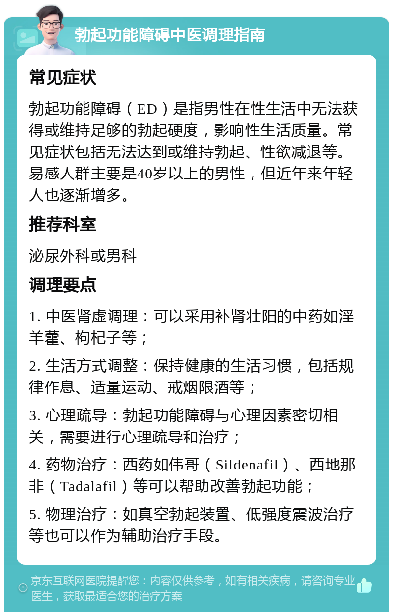 勃起功能障碍中医调理指南 常见症状 勃起功能障碍（ED）是指男性在性生活中无法获得或维持足够的勃起硬度，影响性生活质量。常见症状包括无法达到或维持勃起、性欲减退等。易感人群主要是40岁以上的男性，但近年来年轻人也逐渐增多。 推荐科室 泌尿外科或男科 调理要点 1. 中医肾虚调理：可以采用补肾壮阳的中药如淫羊藿、枸杞子等； 2. 生活方式调整：保持健康的生活习惯，包括规律作息、适量运动、戒烟限酒等； 3. 心理疏导：勃起功能障碍与心理因素密切相关，需要进行心理疏导和治疗； 4. 药物治疗：西药如伟哥（Sildenafil）、西地那非（Tadalafil）等可以帮助改善勃起功能； 5. 物理治疗：如真空勃起装置、低强度震波治疗等也可以作为辅助治疗手段。