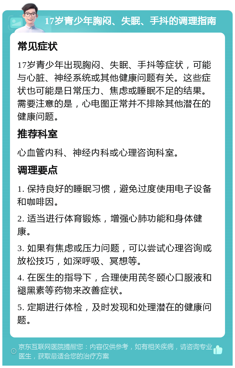 17岁青少年胸闷、失眠、手抖的调理指南 常见症状 17岁青少年出现胸闷、失眠、手抖等症状，可能与心脏、神经系统或其他健康问题有关。这些症状也可能是日常压力、焦虑或睡眠不足的结果。需要注意的是，心电图正常并不排除其他潜在的健康问题。 推荐科室 心血管内科、神经内科或心理咨询科室。 调理要点 1. 保持良好的睡眠习惯，避免过度使用电子设备和咖啡因。 2. 适当进行体育锻炼，增强心肺功能和身体健康。 3. 如果有焦虑或压力问题，可以尝试心理咨询或放松技巧，如深呼吸、冥想等。 4. 在医生的指导下，合理使用芪冬颐心口服液和褪黑素等药物来改善症状。 5. 定期进行体检，及时发现和处理潜在的健康问题。