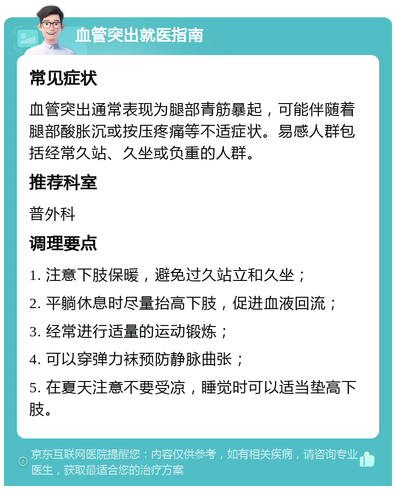 血管突出就医指南 常见症状 血管突出通常表现为腿部青筋暴起，可能伴随着腿部酸胀沉或按压疼痛等不适症状。易感人群包括经常久站、久坐或负重的人群。 推荐科室 普外科 调理要点 1. 注意下肢保暖，避免过久站立和久坐； 2. 平躺休息时尽量抬高下肢，促进血液回流； 3. 经常进行适量的运动锻炼； 4. 可以穿弹力袜预防静脉曲张； 5. 在夏天注意不要受凉，睡觉时可以适当垫高下肢。