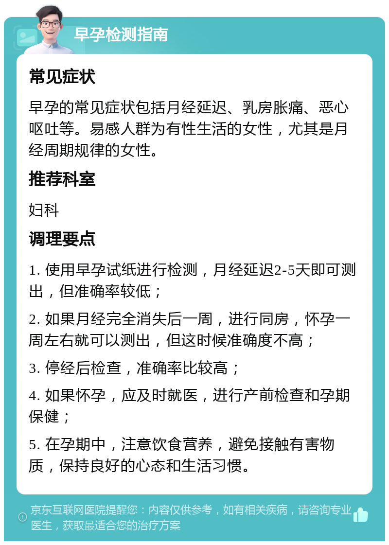 早孕检测指南 常见症状 早孕的常见症状包括月经延迟、乳房胀痛、恶心呕吐等。易感人群为有性生活的女性，尤其是月经周期规律的女性。 推荐科室 妇科 调理要点 1. 使用早孕试纸进行检测，月经延迟2-5天即可测出，但准确率较低； 2. 如果月经完全消失后一周，进行同房，怀孕一周左右就可以测出，但这时候准确度不高； 3. 停经后检查，准确率比较高； 4. 如果怀孕，应及时就医，进行产前检查和孕期保健； 5. 在孕期中，注意饮食营养，避免接触有害物质，保持良好的心态和生活习惯。