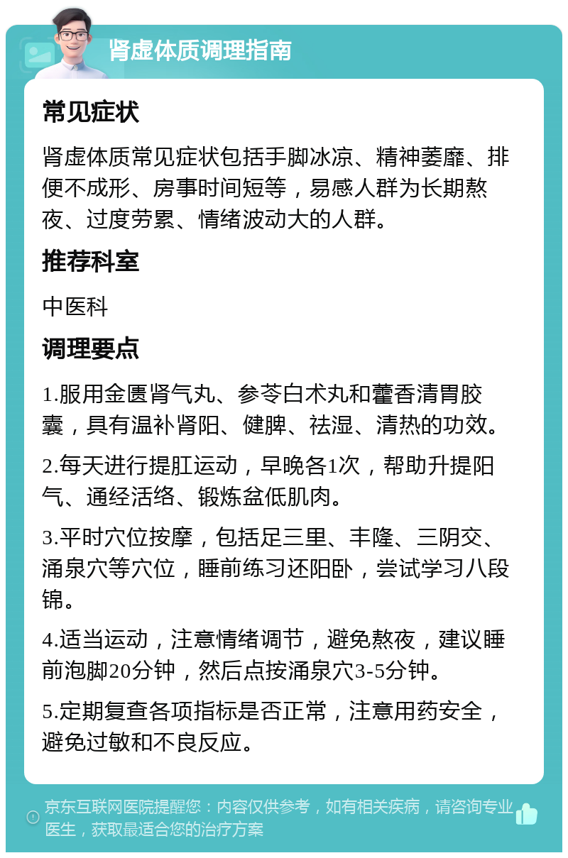 肾虚体质调理指南 常见症状 肾虚体质常见症状包括手脚冰凉、精神萎靡、排便不成形、房事时间短等，易感人群为长期熬夜、过度劳累、情绪波动大的人群。 推荐科室 中医科 调理要点 1.服用金匮肾气丸、参苓白术丸和藿香清胃胶囊，具有温补肾阳、健脾、祛湿、清热的功效。 2.每天进行提肛运动，早晚各1次，帮助升提阳气、通经活络、锻炼盆低肌肉。 3.平时穴位按摩，包括足三里、丰隆、三阴交、涌泉穴等穴位，睡前练习还阳卧，尝试学习八段锦。 4.适当运动，注意情绪调节，避免熬夜，建议睡前泡脚20分钟，然后点按涌泉穴3-5分钟。 5.定期复查各项指标是否正常，注意用药安全，避免过敏和不良反应。