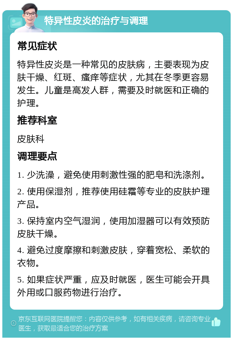 特异性皮炎的治疗与调理 常见症状 特异性皮炎是一种常见的皮肤病，主要表现为皮肤干燥、红斑、瘙痒等症状，尤其在冬季更容易发生。儿童是高发人群，需要及时就医和正确的护理。 推荐科室 皮肤科 调理要点 1. 少洗澡，避免使用刺激性强的肥皂和洗涤剂。 2. 使用保湿剂，推荐使用硅霜等专业的皮肤护理产品。 3. 保持室内空气湿润，使用加湿器可以有效预防皮肤干燥。 4. 避免过度摩擦和刺激皮肤，穿着宽松、柔软的衣物。 5. 如果症状严重，应及时就医，医生可能会开具外用或口服药物进行治疗。