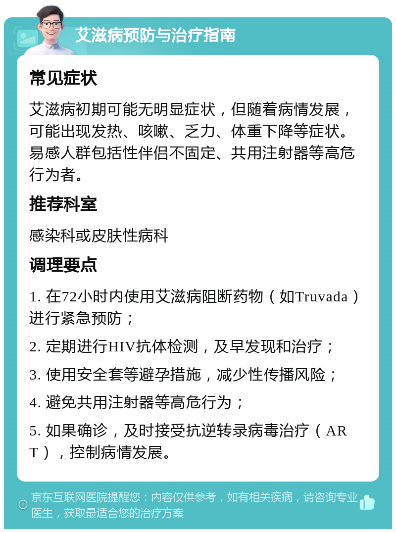 艾滋病预防与治疗指南 常见症状 艾滋病初期可能无明显症状，但随着病情发展，可能出现发热、咳嗽、乏力、体重下降等症状。易感人群包括性伴侣不固定、共用注射器等高危行为者。 推荐科室 感染科或皮肤性病科 调理要点 1. 在72小时内使用艾滋病阻断药物（如Truvada）进行紧急预防； 2. 定期进行HIV抗体检测，及早发现和治疗； 3. 使用安全套等避孕措施，减少性传播风险； 4. 避免共用注射器等高危行为； 5. 如果确诊，及时接受抗逆转录病毒治疗（ART），控制病情发展。