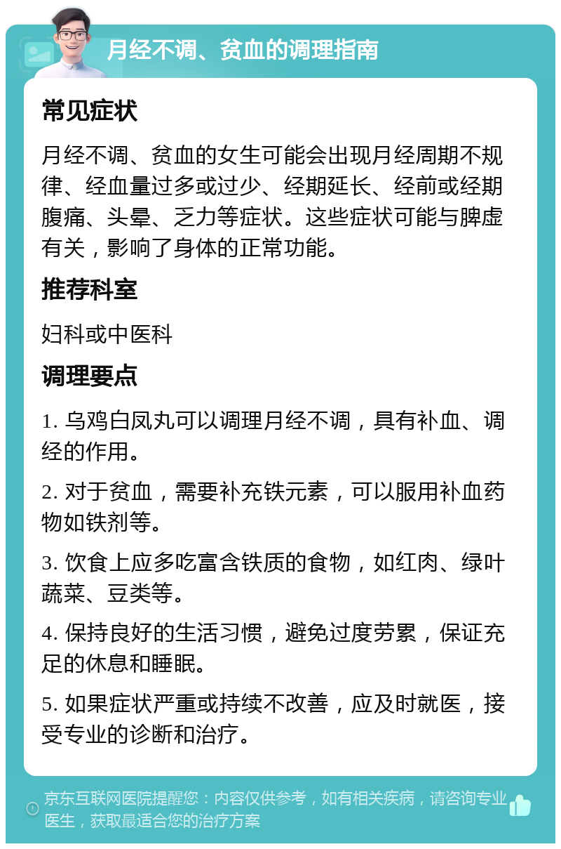 月经不调、贫血的调理指南 常见症状 月经不调、贫血的女生可能会出现月经周期不规律、经血量过多或过少、经期延长、经前或经期腹痛、头晕、乏力等症状。这些症状可能与脾虚有关，影响了身体的正常功能。 推荐科室 妇科或中医科 调理要点 1. 乌鸡白凤丸可以调理月经不调，具有补血、调经的作用。 2. 对于贫血，需要补充铁元素，可以服用补血药物如铁剂等。 3. 饮食上应多吃富含铁质的食物，如红肉、绿叶蔬菜、豆类等。 4. 保持良好的生活习惯，避免过度劳累，保证充足的休息和睡眠。 5. 如果症状严重或持续不改善，应及时就医，接受专业的诊断和治疗。