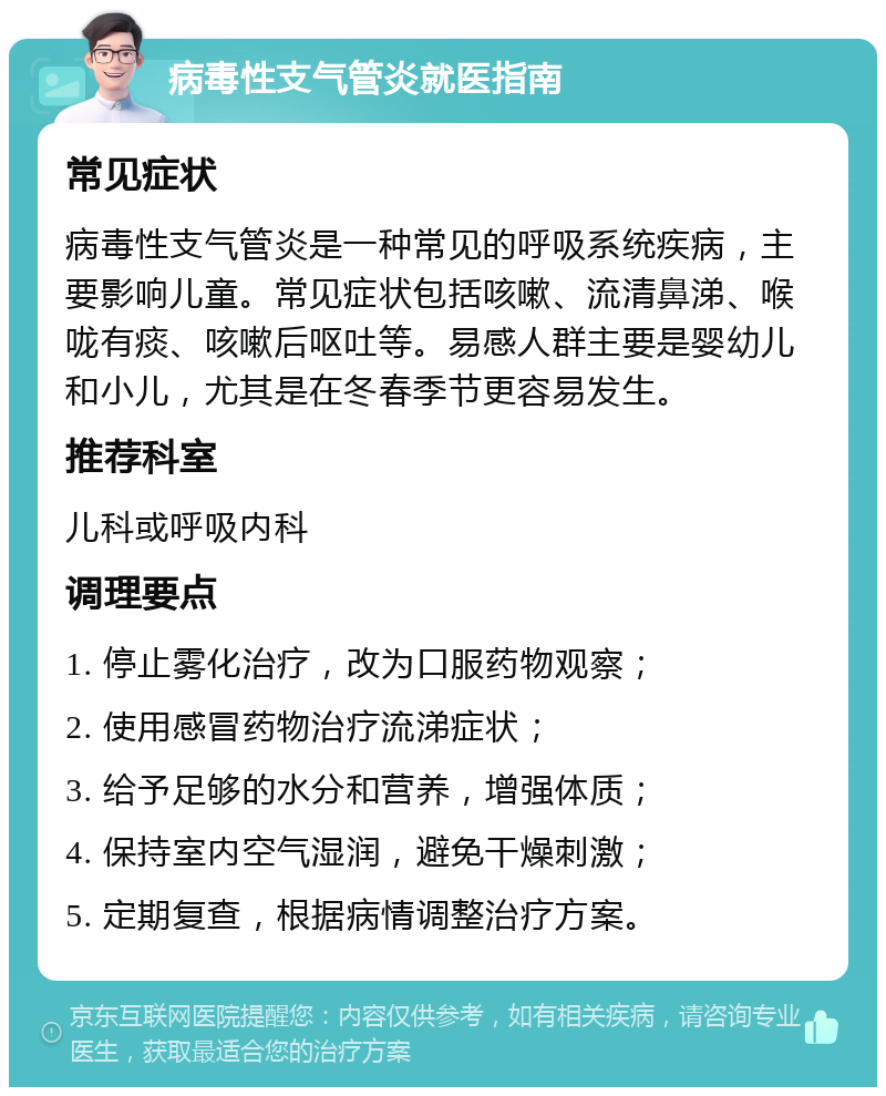 病毒性支气管炎就医指南 常见症状 病毒性支气管炎是一种常见的呼吸系统疾病，主要影响儿童。常见症状包括咳嗽、流清鼻涕、喉咙有痰、咳嗽后呕吐等。易感人群主要是婴幼儿和小儿，尤其是在冬春季节更容易发生。 推荐科室 儿科或呼吸内科 调理要点 1. 停止雾化治疗，改为口服药物观察； 2. 使用感冒药物治疗流涕症状； 3. 给予足够的水分和营养，增强体质； 4. 保持室内空气湿润，避免干燥刺激； 5. 定期复查，根据病情调整治疗方案。