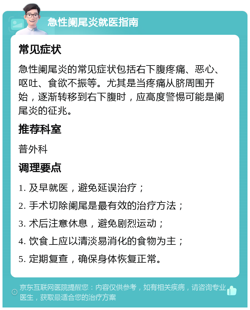 急性阑尾炎就医指南 常见症状 急性阑尾炎的常见症状包括右下腹疼痛、恶心、呕吐、食欲不振等。尤其是当疼痛从脐周围开始，逐渐转移到右下腹时，应高度警惕可能是阑尾炎的征兆。 推荐科室 普外科 调理要点 1. 及早就医，避免延误治疗； 2. 手术切除阑尾是最有效的治疗方法； 3. 术后注意休息，避免剧烈运动； 4. 饮食上应以清淡易消化的食物为主； 5. 定期复查，确保身体恢复正常。