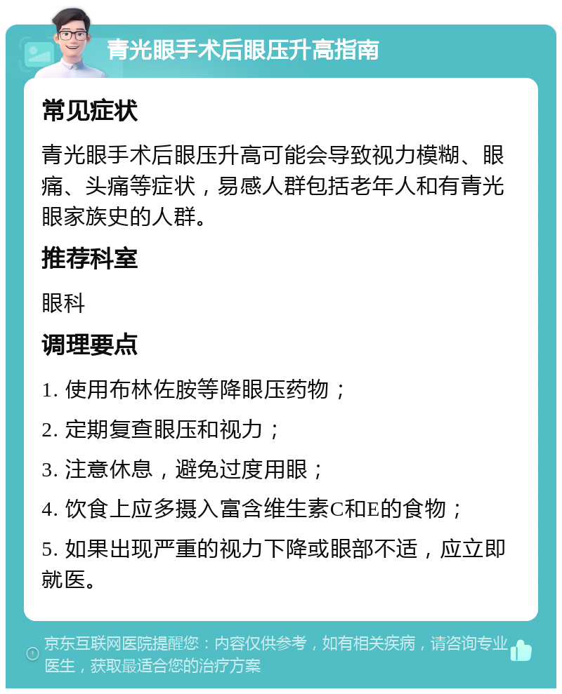 青光眼手术后眼压升高指南 常见症状 青光眼手术后眼压升高可能会导致视力模糊、眼痛、头痛等症状，易感人群包括老年人和有青光眼家族史的人群。 推荐科室 眼科 调理要点 1. 使用布林佐胺等降眼压药物； 2. 定期复查眼压和视力； 3. 注意休息，避免过度用眼； 4. 饮食上应多摄入富含维生素C和E的食物； 5. 如果出现严重的视力下降或眼部不适，应立即就医。