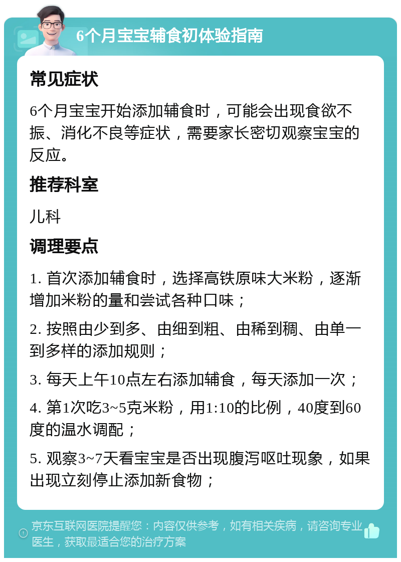 6个月宝宝辅食初体验指南 常见症状 6个月宝宝开始添加辅食时，可能会出现食欲不振、消化不良等症状，需要家长密切观察宝宝的反应。 推荐科室 儿科 调理要点 1. 首次添加辅食时，选择高铁原味大米粉，逐渐增加米粉的量和尝试各种口味； 2. 按照由少到多、由细到粗、由稀到稠、由单一到多样的添加规则； 3. 每天上午10点左右添加辅食，每天添加一次； 4. 第1次吃3~5克米粉，用1:10的比例，40度到60度的温水调配； 5. 观察3~7天看宝宝是否出现腹泻呕吐现象，如果出现立刻停止添加新食物；